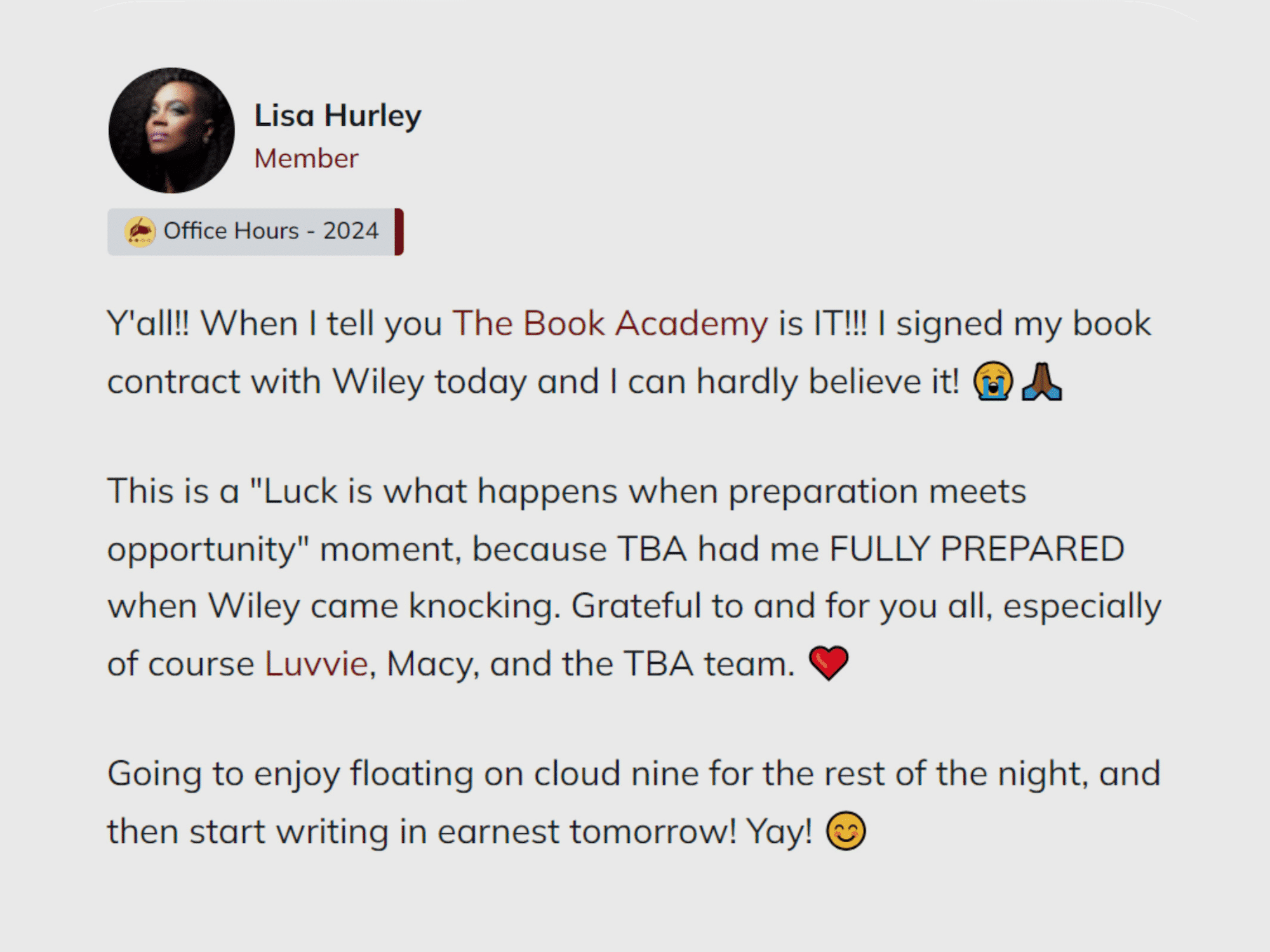 alt="Speech bubble with review from Lisa Hurley that says &quot;Y'all!! When I tell you The Book Academy is IT!!! I signed my book contract with Wiley today and I can hardly believe it! This is a &quot;Luck is what happens when preparation meets opportunity&quot; moment, because TBA had me FULLY PREPARED when Wiley came knocking. Grateful to and for you all, especially of course Luvvie, Macy, and the TBA team. Going to enjoy floating on cloud nine for the rest of the night, and then start writing in earnest tomorrow! Yay!&quot;"