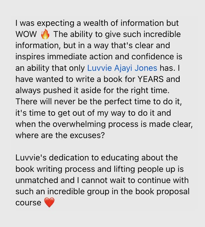 Gray speech bubble with testimonial text that says "I was expecting a wealth of information but WOW. The ability to give such incredible information, but in a way that's clear and inspires immediate action and confidence is an ability that only Luvvie Ajayi Jones has. I have wanted to write a book for YEARS and always pushed it aside for the right time. There will never be the perfect time to do it, it's time to get out of my way to do it and when the overwhelming process is made clear, where are the excuses? Luvvie's dedication to educating about the book writing process and lifting people up is unmatched and I cannot wait to continue with such an incredible group in the book proposal course."