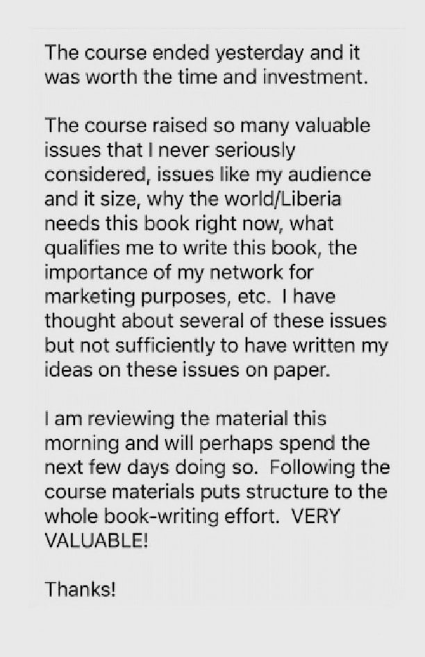 Gray speech bubble with testimonial text that says "The course ended yesterday and it was worth the time and investment. The course raised so many valuable issues that I never seriously considered, issues like my audience and it size, why the world/Liberia needs this book right now, what qualifies me to write this book, the importance of my network for marketing purposes, etc. I have thought about several of these issues but not sufficiently to have written my ideas on these issues on paper. I am reviewing the material this morning and will perhaps spend the next few days doing so. Following the course materials puts structure to the whole book-writing effort. VERY VALUABLE! Thanks!"