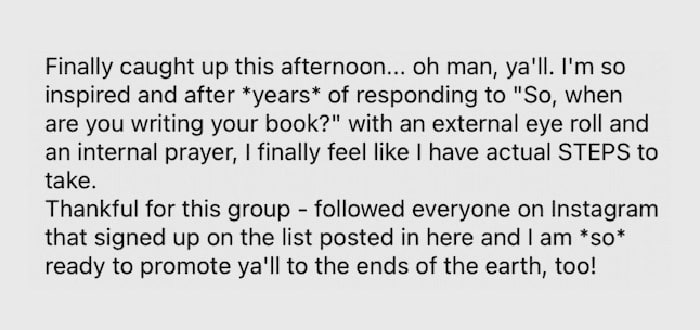 Gray speech bubble with testimonial text that says "Finally caught up this afternoon... oh man, y'all. I'm so inspired and after years of responding to "So, when are you writing your book?" with an external eye roll and an internal prayer, I finally feel like I have actual STEPS to take. Thankful for this group - followed everyone on Instagram that signed up on the list posted in here and I am so ready to promote y'all to the ends of the earth, too!"